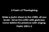 A Psalm of Thanksgiving Make a joyful shout to the LORD ...specifying His immediacy, presence), with gladness (or, joy, rejoicing, mirth, pleasure, the actual manifestation of joy